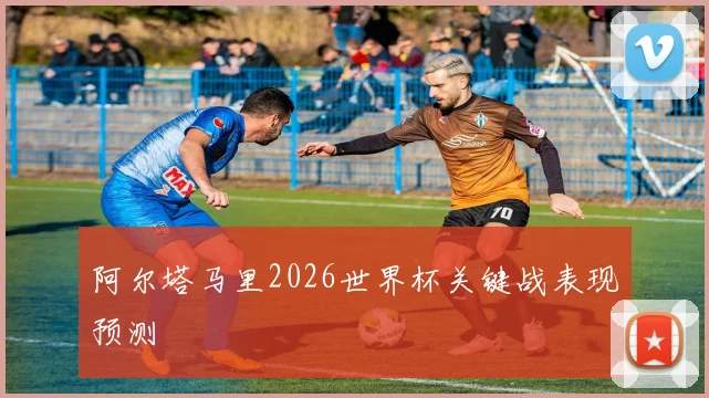 阿尔塔马里2026世界杯关键战表现预测