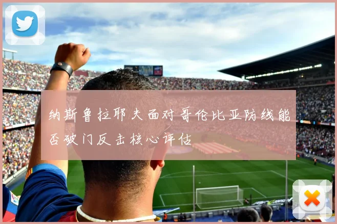 纳斯鲁拉耶夫面对哥伦比亚防线能否破门反击核心评估