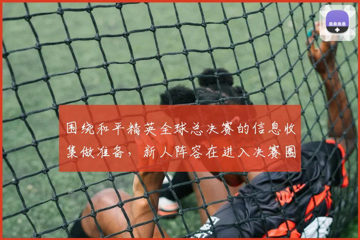 围绕和平精英全球总决赛的信息收集做准备，新人阵容在进入决赛圈时该如何调整
