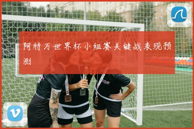 阿特万世界杯小组赛关键战表现预测