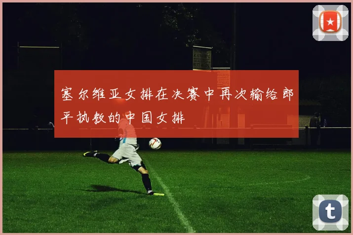 塞尔维亚女排在决赛中再次输给郎平执教的中国女排