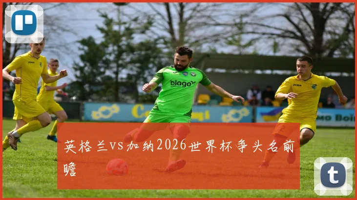 英格兰vs加纳2026世界杯争头名前瞻