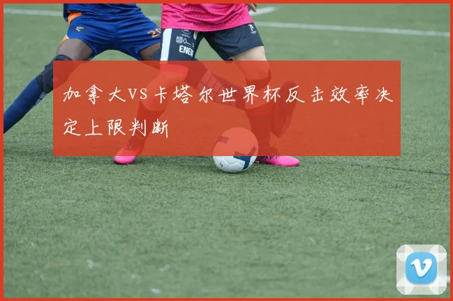 加拿大vs卡塔尔世界杯反击效率决定上限判断