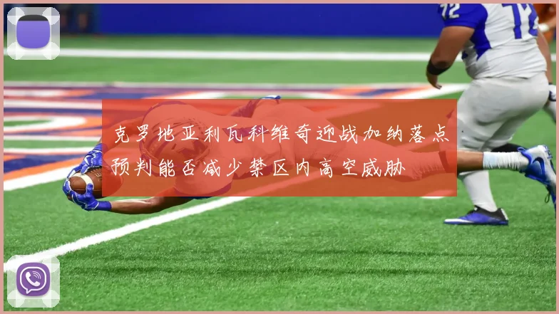 克罗地亚利瓦科维奇迎战加纳落点预判能否减少禁区内高空威胁