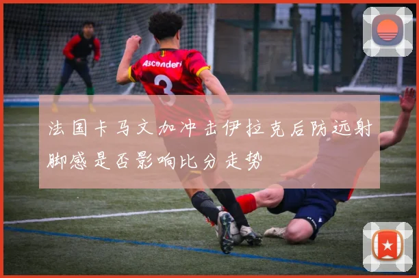 法国卡马文加冲击伊拉克后防远射脚感是否影响比分走势