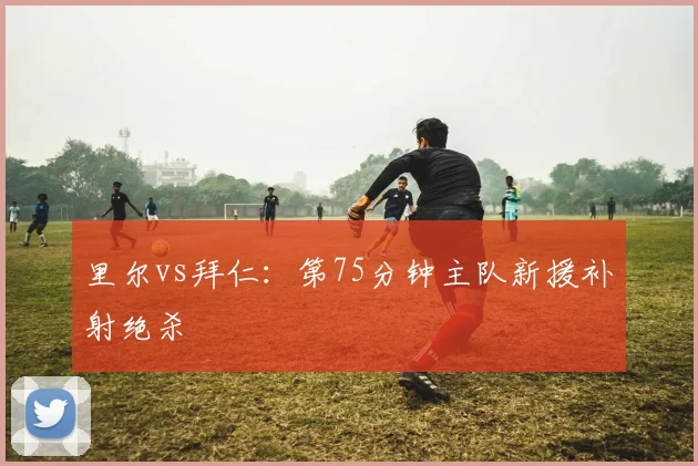 里尔vs拜仁:第75分钟主队新援补射绝杀