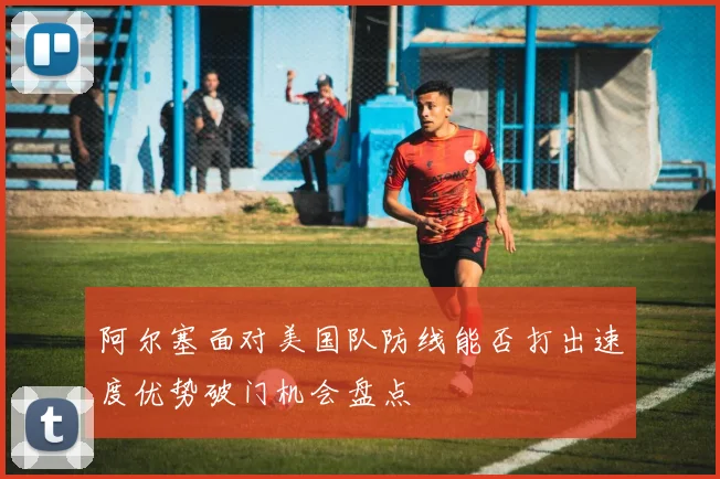 阿尔塞面对美国队防线能否打出速度优势破门机会盘点