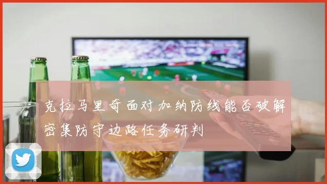 克拉马里奇面对加纳防线能否破解密集防守边路任务研判