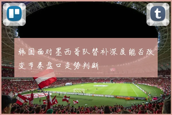韩国面对墨西哥队替补深度能否改变节奏盘口走势判断