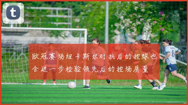 欧冠赛场纽卡斯尔对抗后的控球也会进一步检验领先后的控场质量
