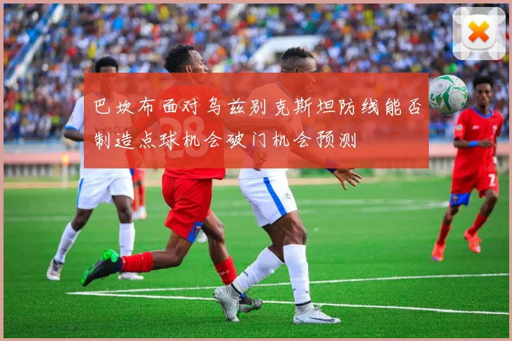 巴坎布面对乌兹别克斯坦防线能否制造点球机会破门机会预测