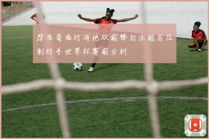 摩洛哥面对海地双前锋打法能否压制对手世界杯赛前分析
