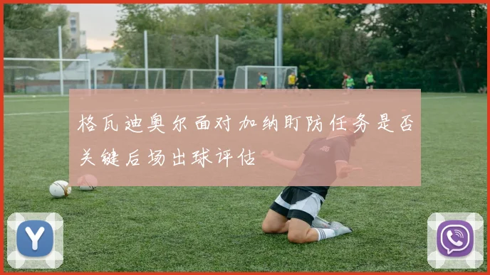 格瓦迪奥尔面对加纳盯防任务是否关键后场出球评估
