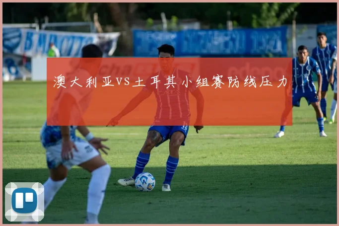 澳大利亚vs土耳其小组赛防线压力