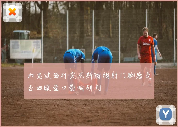 加克波面对突尼斯防线射门脚感是否回暖盘口影响研判