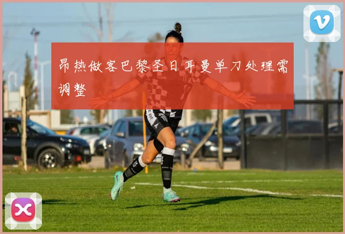 昂热做客巴黎圣日耳曼单刀处理需调整