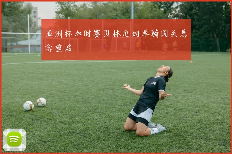 亚洲杯加时赛贝林厄姆单骑闯关悬念重启