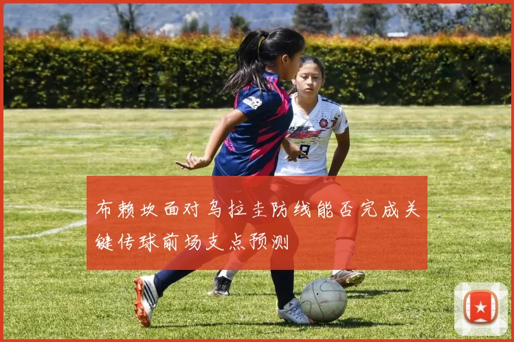 布赖坎面对乌拉圭防线能否完成关键传球前场支点预测