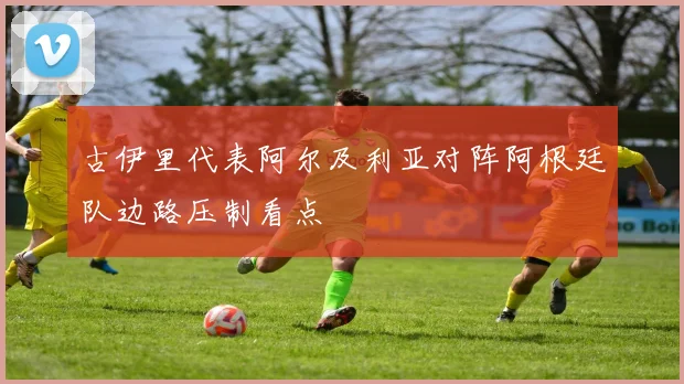 古伊里代表阿尔及利亚对阵阿根廷队边路压制看点