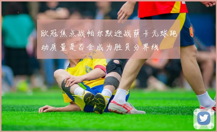 欧冠焦点战帕尔默迎战萨卡无球跑动质量是否会成为胜负分界线