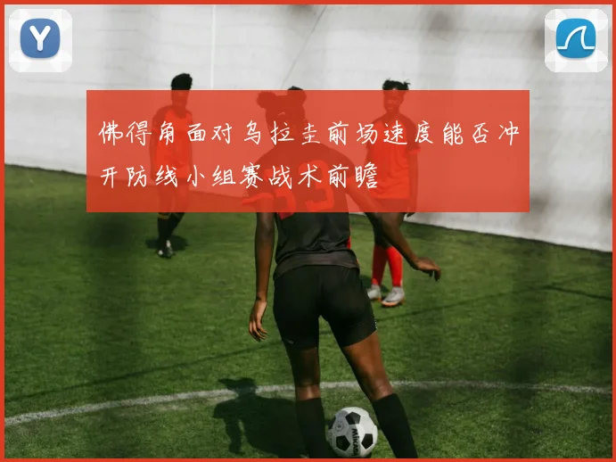 佛得角面对乌拉圭前场速度能否冲开防线小组赛战术前瞻