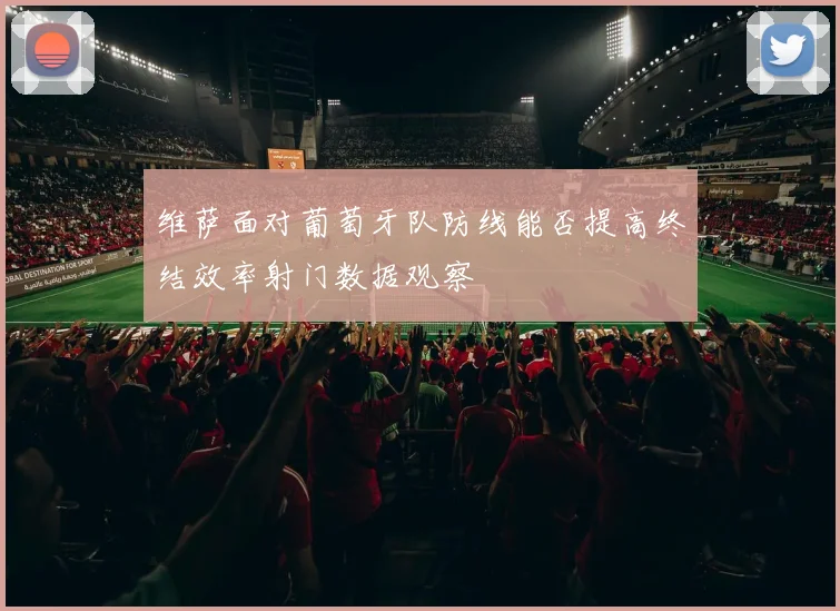 维萨面对葡萄牙队防线能否提高终结效率射门数据观察