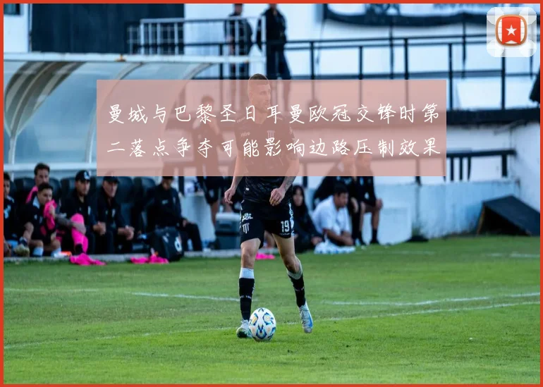 曼城与巴黎圣日耳曼欧冠交锋时第二落点争夺可能影响边路压制效果