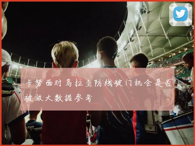 卡努面对乌拉圭防线破门机会是否被放大数据参考