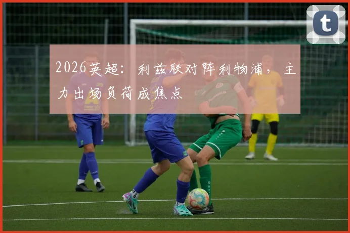2026英超:利兹联对阵利物浦,主力出场负荷成焦点
