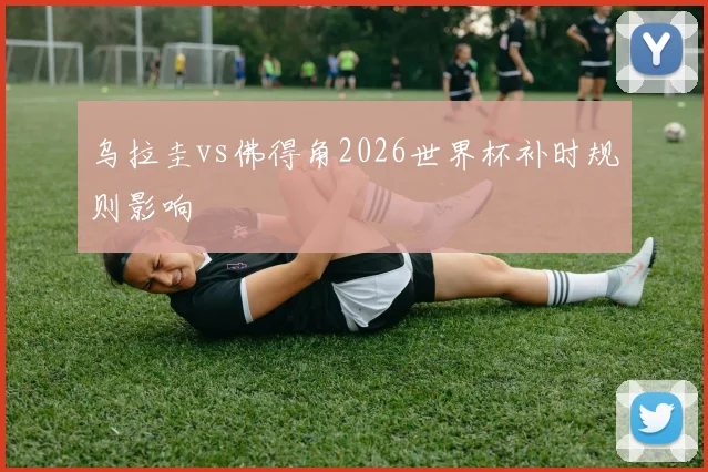 乌拉圭vs佛得角2026世界杯补时规则影响