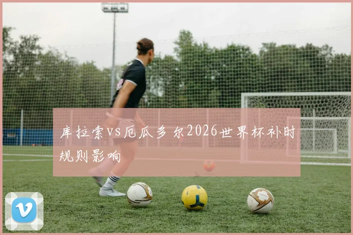 库拉索vs厄瓜多尔2026世界杯补时规则影响