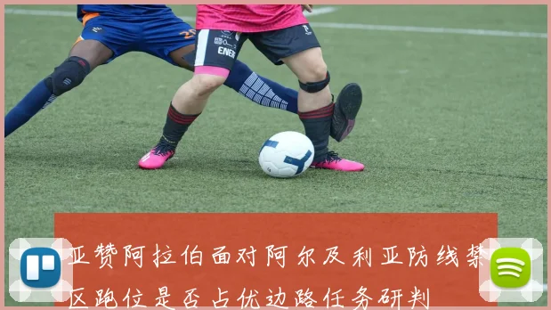 亚赞阿拉伯面对阿尔及利亚防线禁区跑位是否占优边路任务研判