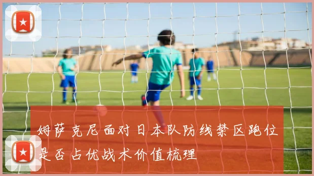 姆萨克尼面对日本队防线禁区跑位是否占优战术价值梳理
