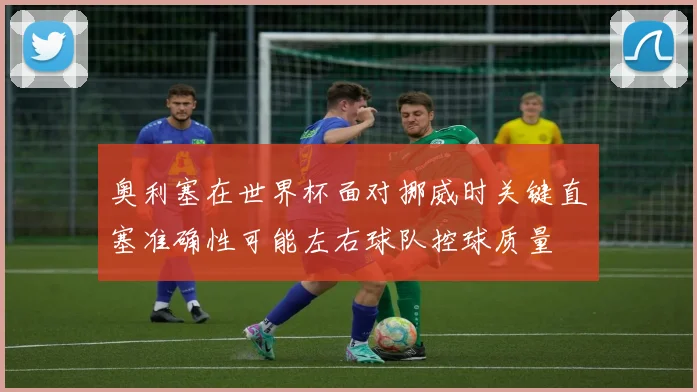 奥利塞在世界杯面对挪威时关键直塞准确性可能左右球队控球质量