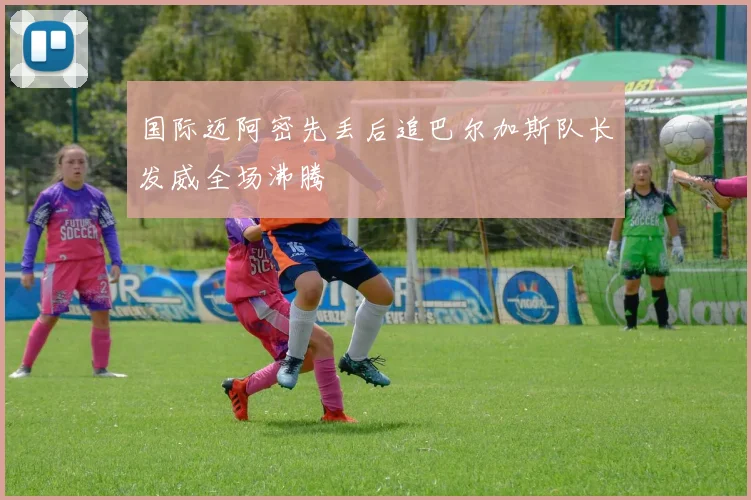 国际迈阿密先丢后追巴尔加斯队长发威全场沸腾